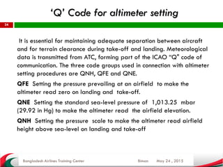 ‘Q’ Code for altimeter setting
May 24 , 2015
24
It is essential for maintaining adequate separation between aircraft
and for terrain clearance during take-off and landing. Meteorological
data is transmitted from ATC, forming part of the ICAO “Q" code of
communication. The three code groups used in connection with altimeter
setting procedures are QNH, QFE and QNE.
QFE Setting the pressure prevailing at an airfield to make the
altimeter read zero on landing and take-off.
QNE Setting the standard sea-level pressure of 1,013.25 mbar
(29.92 in Hg) to make the altimeter read the airfield elevation.
QNH Setting the pressure scale to make the altimeter read airfield
height above sea-level on landing and take-off
Bangladesh Airlines Training Center Biman
 