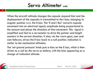May 24 , 2015
27
When the aircraft altitude changes the capsule respond that and the
displacement of the capsules in transmitted to the I-bar, changing its
angular position w.r.t. the E-bar. The ‘E and I Bar’ converts capsule
movement into an electrical signal; amplitude being proportional to
the amount and phase the direction of that movement. This signal is
amplified and fed to a servomotor to drive the pointer and height
counters in the correct direction. It also, via the worm gear, cam and
cam follower, drives the E bar back to a null position. Indication is
similar to the mechanical altimeter.
The ‘set ground pressure’ knob puts a bias on the E bar, which is then
driven to a null by the servo as before, with the bias appearing as a
change of indicated altitude.
Bangladesh Airlines Training Center Biman
Servo Altimeter cntd.
 