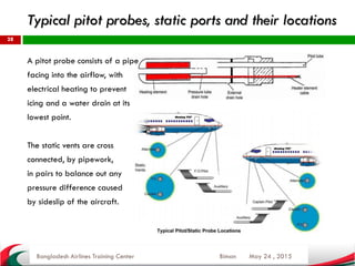 Typical pitot probes, static ports and their locations
May 24 , 2015
28
A pitot probe consists of a pipe
facing into the airflow, with
electrical heating to prevent
icing and a water drain at its
lowest point.
The static vents are cross
connected, by pipework,
in pairs to balance out any
pressure difference caused
by sideslip of the aircraft.
Bangladesh Airlines Training Center Biman
 