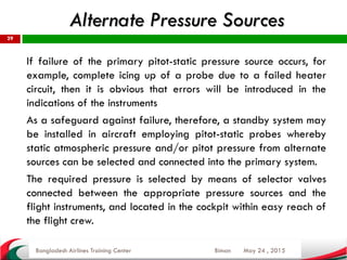 May 24 , 2015
29
If failure of the primary pitot-static pressure source occurs, for
example, complete icing up of a probe due to a failed heater
circuit, then it is obvious that errors will be introduced in the
indications of the instruments
As a safeguard against failure, therefore, a standby system may
be installed in aircraft employing pitot-static probes whereby
static atmospheric pressure and/or pitot pressure from alternate
sources can be selected and connected into the primary system.
The required pressure is selected by means of selector valves
connected between the appropriate pressure sources and the
flight instruments, and located in the cockpit within easy reach of
the flight crew.
Bangladesh Airlines Training Center Biman
Alternate Pressure Sources
 
