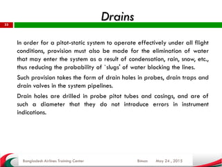 May 24 , 2015
33
In order for a pitot-static system to operate effectively under all flight
conditions, provision must also be made for the elimination of water
that may enter the system as a result of condensation, rain, snow, etc.,
thus reducing the probability of `slugs' of water blocking the lines.
Such provision takes the form of drain holes in probes, drain traps and
drain valves in the system pipelines.
Drain holes are drilled in probe pitot tubes and casings, and are of
such a diameter that they do not introduce errors in instrument
indications.
Bangladesh Airlines Training Center Biman
Drains
 