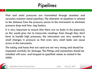 Pipelines
May 24 , 2015
34
Pitot and static pressures are transmitted through seamless and
corrosion-resistant metal pipelines. The diameter of pipelines is related
to the distance from the pressure source to the instruments to eliminate
pressure drop and time -lag factors.
It is very important to ensure that there are no leaks in the pipework,
as this would give rise to inaccurate readings. Even though they don't
have to handle high pressures, the instruments are very sensitive to
small changes in pressure so that even very small leaks can cause
errors in the instruments.
The tubing and hoses that are used are not very strong and should be
inspected carefully for damage. The fittings and connections should be
installed with care and torqued to specified values as stated in the
AMM.
Bangladesh Airlines Training Center Biman
 