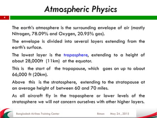 Atmospheric Physics
May 24 , 2015
4
The earth’s atmosphere is the surrounding envelope of air (mostly
Nitrogen, 78.09% and Oxygen, 20.95% gas).
The envelope is divided into several layers extending from the
earth’s surface.
The lowest layer is the troposphere, extending to a height of
about 28,000ft (11km) at the equator.
This is the start of the tropopause, which goes on up to about
66,000 ft (20km).
Above this is the stratosphere, extending to the stratopause at
an average height of between 60 and 70 miles.
As all aircraft fly in the troposphere or lower levels of the
stratosphere we will not concern ourselves with other higher layers.
Bangladesh Airlines Training Center Biman
 