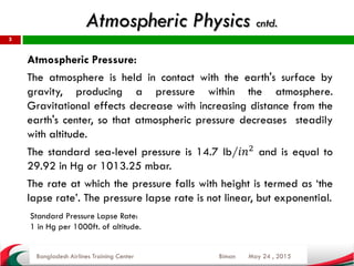 May 24 , 2015
5
Atmospheric Pressure:
The atmosphere is held in contact with the earth's surface by
gravity, producing a pressure within the atmosphere.
Gravitational effects decrease with increasing distance from the
earth's center, so that atmospheric pressure decreases steadily
with altitude.
The standard sea-level pressure is 14.7 lb/𝑖𝑛2
and is equal to
29.92 in Hg or 1013.25 mbar.
The rate at which the pressure falls with height is termed as ‘the
lapse rate’. The pressure lapse rate is not linear, but exponential.
Bangladesh Airlines Training Center Biman
Atmospheric Physics cntd.
Standard Pressure Lapse Rate:
1 in Hg per 1000ft. of altitude.
 