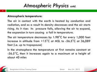 May 24 , 2015
6
Atmospheric temperature:
The air in contact with the earth is heated by conduction and
radiation, and as a result its density decreases and the air starts
rising. As it rises its pressure falls, allowing the air to expand,
the expansion in turn causing a fall in temperature.
The air temperature decreases by 1.98°C for every 1,000 feet
increase in altitude from +15°C at MSL to -56.5°C at 36,089
feet (i.e. up to tropopause)
In the stratosphere the temperature at first remains constant at
-56.5°C, then it increases again to a maximum at a height of
about 40 miles
Bangladesh Airlines Training Center Biman
Atmospheric Physics cntd.
 