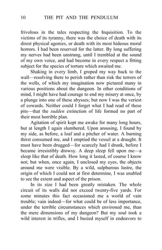 THE PIT AND THE PENDULUM10
frivolous in the tales respecting the Inquisition. To the
victims of its tyranny, there was the choice of death with its
direst physical agonies, or death with its most hideous moral
horrors. I had been reserved for the latter. By long suffering
my nerves had been unstrung, until I trembled at the sound
of my own voice, and had become in every respect a fitting
subject for the species of torture which awaited me.
Shaking in every limb, I groped my way back to the
wall—resolving there to perish rather than risk the terrors of
the wells, of which my imagination now pictured many in
various positions about the dungeon. In other conditions of
mind, I might have had courage to end my misery at once, by
a plunge into one of these abysses; but now I was the veriest
of cowards. Neither could I forget what I had read of these
pits—that the sudden extinction of life formed no part of
their most horrible plan.
Agitation of spirit kept me awake for many long hours,
but at length I again slumbered. Upon arousing, I found by
my side, as before, a loaf and a pitcher of water. A burning
thirst consumed me, and I emptied the vessel at a draught. It
must have been drugged—for scarcely had I drunk, before I
became irresistibly drowsy. A deep sleep fell upon me—a
sleep like that of death. How long it lasted, of course I know
not; but when, once again, I unclosed my eyes, the objects
around me were visible. By a wild, sulphurous lustre, the
origin of which I could not at first determine, I was enabled
to see the extent and aspect of the prison.
In its size I had been greatly mistaken. The whole
circuit of its walls did not exceed twenty-five yards. For
some minutes this fact occasioned me a world of vain
trouble; vain indeed—for what could be of less importance,
under the terrible circumstances which environed me, than
the mere dimensions of my dungeon? But my soul took a
wild interest in trifles, and I busied myself in endeavors to
 