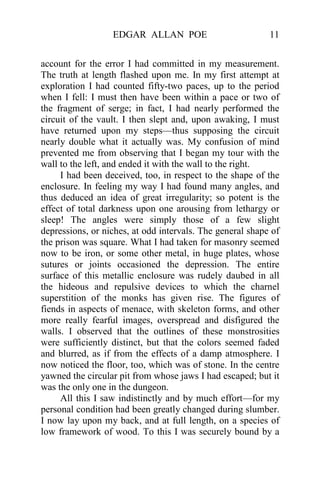 EDGAR ALLAN POE 11
account for the error I had committed in my measurement.
The truth at length flashed upon me. In my first attempt at
exploration I had counted fifty-two paces, up to the period
when I fell: I must then have been within a pace or two of
the fragment of serge; in fact, I had nearly performed the
circuit of the vault. I then slept and, upon awaking, I must
have returned upon my steps—thus supposing the circuit
nearly double what it actually was. My confusion of mind
prevented me from observing that I began my tour with the
wall to the left, and ended it with the wall to the right.
I had been deceived, too, in respect to the shape of the
enclosure. In feeling my way I had found many angles, and
thus deduced an idea of great irregularity; so potent is the
effect of total darkness upon one arousing from lethargy or
sleep! The angles were simply those of a few slight
depressions, or niches, at odd intervals. The general shape of
the prison was square. What I had taken for masonry seemed
now to be iron, or some other metal, in huge plates, whose
sutures or joints occasioned the depression. The entire
surface of this metallic enclosure was rudely daubed in all
the hideous and repulsive devices to which the charnel
superstition of the monks has given rise. The figures of
fiends in aspects of menace, with skeleton forms, and other
more really fearful images, overspread and disfigured the
walls. I observed that the outlines of these monstrosities
were sufficiently distinct, but that the colors seemed faded
and blurred, as if from the effects of a damp atmosphere. I
now noticed the floor, too, which was of stone. In the centre
yawned the circular pit from whose jaws I had escaped; but it
was the only one in the dungeon.
All this I saw indistinctly and by much effort—for my
personal condition had been greatly changed during slumber.
I now lay upon my back, and at full length, on a species of
low framework of wood. To this I was securely bound by a
 