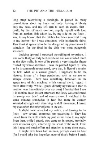 THE PIT AND THE PENDULUM12
long strap resembling a surcingle. It passed in many
convolutions about my limbs and body, leaving at liberty
only my head, and my left arm to such an extent, that I
could, by dint of much exertion, supply myself with food
from an earthen dish which lay by my side on the floor. I
saw, to my horror, that the pitcher had been removed. I say
to my horror—for I was consumed with intolerable thirst.
This thirst it appeared to be the design of my persecutors to
stimulate—for the food in the dish was meat pungently
seasoned.
Looking upward, I surveyed the ceiling of my prison. It
was some thirty or forty feet overhead, and constructed much
as the side walls. In one of its panels a very singular figure
riveted my whole attention. It was the painted figure of Time
as he is commonly represented, save that, in lieu of a scythe,
he held what, at a casual glance, I supposed to be the
pictured image of a huge pendulum, such as we see on
antique clocks. There was something, however, in the
appearance of this machine which caused me to regard it
more attentively. While I gazed directly upward at it (for its
position was immediately over my own) I fancied that I saw
it in motion. In an instant afterward the fancy was confirmed.
Its sweep was brief, and of course slow. I watched it for
some minutes somewhat in fear, but more in wonder.
Wearied at length with observing its dull movement, I turned
my eyes upon the other objects in the cell.
A slight noise attracted my notice, and looking to the
floor, I saw several enormous rats traversing it. They had
issued from the well which lay just within view to my right.
Even then, while I gazed, they came up in troops, hurriedly,
with ravenous eyes, allured by the scent of the meat. From
this it required much effort and attention to scare them away.
It might have been half an hour, perhaps even an hour
(for I could take but imperfect note of time), before I again
 