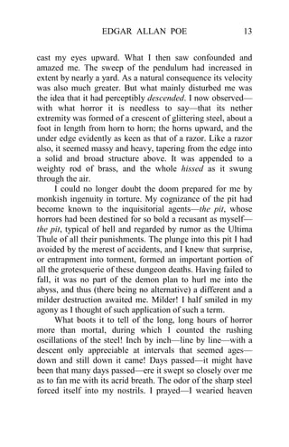 EDGAR ALLAN POE 13
cast my eyes upward. What I then saw confounded and
amazed me. The sweep of the pendulum had increased in
extent by nearly a yard. As a natural consequence its velocity
was also much greater. But what mainly disturbed me was
the idea that it had perceptibly descended. I now observed—
with what horror it is needless to say—that its nether
extremity was formed of a crescent of glittering steel, about a
foot in length from horn to horn; the horns upward, and the
under edge evidently as keen as that of a razor. Like a razor
also, it seemed massy and heavy, tapering from the edge into
a solid and broad structure above. It was appended to a
weighty rod of brass, and the whole hissed as it swung
through the air.
I could no longer doubt the doom prepared for me by
monkish ingenuity in torture. My cognizance of the pit had
become known to the inquisitorial agents—the pit, whose
horrors had been destined for so bold a recusant as myself—
the pit, typical of hell and regarded by rumor as the Ultima
Thule of all their punishments. The plunge into this pit I had
avoided by the merest of accidents, and I knew that surprise,
or entrapment into torment, formed an important portion of
all the grotesquerie of these dungeon deaths. Having failed to
fall, it was no part of the demon plan to hurl me into the
abyss, and thus (there being no alternative) a different and a
milder destruction awaited me. Milder! I half smiled in my
agony as I thought of such application of such a term.
What boots it to tell of the long, long hours of horror
more than mortal, during which I counted the rushing
oscillations of the steel! Inch by inch—line by line—with a
descent only appreciable at intervals that seemed ages—
down and still down it came! Days passed—it might have
been that many days passed—ere it swept so closely over me
as to fan me with its acrid breath. The odor of the sharp steel
forced itself into my nostrils. I prayed—I wearied heaven
 