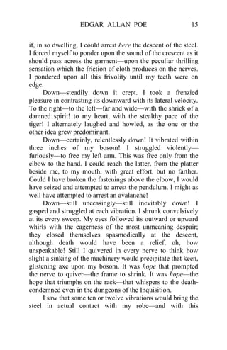EDGAR ALLAN POE 15
if, in so dwelling, I could arrest here the descent of the steel.
I forced myself to ponder upon the sound of the crescent as it
should pass across the garment—upon the peculiar thrilling
sensation which the friction of cloth produces on the nerves.
I pondered upon all this frivolity until my teeth were on
edge.
Down—steadily down it crept. I took a frenzied
pleasure in contrasting its downward with its lateral velocity.
To the right—to the left—far and wide—with the shriek of a
damned spirit! to my heart, with the stealthy pace of the
tiger! I alternately laughed and howled, as the one or the
other idea grew predominant.
Down—certainly, relentlessly down! It vibrated within
three inches of my bosom! I struggled violently—
furiously—to free my left arm. This was free only from the
elbow to the hand. I could reach the latter, from the platter
beside me, to my mouth, with great effort, but no farther.
Could I have broken the fastenings above the elbow, I would
have seized and attempted to arrest the pendulum. I might as
well have attempted to arrest an avalanche!
Down—still unceasingly—still inevitably down! I
gasped and struggled at each vibration. I shrunk convulsively
at its every sweep. My eyes followed its outward or upward
whirls with the eagerness of the most unmeaning despair;
they closed themselves spasmodically at the descent,
although death would have been a relief, oh, how
unspeakable! Still I quivered in every nerve to think how
slight a sinking of the machinery would precipitate that keen,
glistening axe upon my bosom. It was hope that prompted
the nerve to quiver—the frame to shrink. It was hope—the
hope that triumphs on the rack—that whispers to the death-
condemned even in the dungeons of the Inquisition.
I saw that some ten or twelve vibrations would bring the
steel in actual contact with my robe—and with this
 
