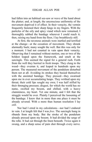 EDGAR ALLAN POE 17
had fallen into an habitual see-saw or wave of the hand about
the platter; and, at length, the unconscious uniformity of the
movement deprived it of effect. In their voracity, the vermin
frequently fastened their sharp fangs in my fingers. With the
particles of the oily and spicy viand which now remained, I
thoroughly rubbed the bandage wherever I could reach it;
then, raising my hand from the floor, I lay breathlessly still.
At first, the ravenous animals were startled and terrified
at the change—at the cessation of movement. They shrank
alarmedly back; many sought the well. But this was only for
a moment. I had not counted in vain upon their voracity.
Observing that I remained without motion, one or two of the
boldest leaped upon the framework, and smelt at the
surcingle. This seemed the signal for a general rush. Forth
from the well they hurried in fresh troops. They clung to the
wood—they overran it, and leaped in hundreds upon my
person. The measured movement of the pendulum disturbed
them not at all. Avoiding its strokes they busied themselves
with the anointed bandage. They pressed—they swarmed
upon me in ever accumulating heaps. They writhed upon my
throat; their cold lips sought my own; I was half stifled by
their thronging pressure; disgust, for which the world has no
name, swelled my bosom, and chilled, with a heavy
clamminess, my heart. Yet one minute, and I felt that the
struggle would be over. Plainly I perceived the loosening of
the bandage. I knew that in more than one place it must be
already severed. With a more than human resolution I lay
still.
Nor had I erred in my calculations—nor had I endured
in vain. I at length felt that I was free. The surcingle hung in
ribands from my body. But the stroke of the pendulum
already pressed upon my bosom. It had divided the serge of
the robe. It had cut through the linen beneath. Twice again it
swung, and a sharp sense of pain shot through every nerve.
 