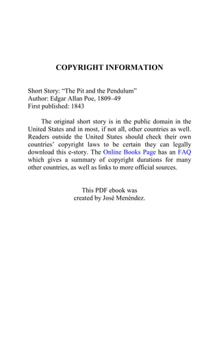 COPYRIGHT INFORMATION
Short Story: “The Pit and the Pendulum”
Author: Edgar Allan Poe, 1809–49
First published: 1843
The original short story is in the public domain in the
United States and in most, if not all, other countries as well.
Readers outside the United States should check their own
countries’ copyright laws to be certain they can legally
download this e-story. The Online Books Page has an FAQ
which gives a summary of copyright durations for many
other countries, as well as links to more official sources.
This PDF ebook was
created by José Menéndez.
 