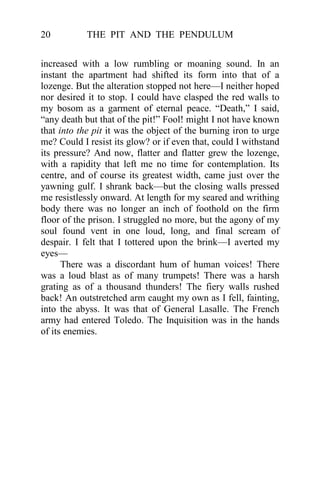 THE PIT AND THE PENDULUM20
increased with a low rumbling or moaning sound. In an
instant the apartment had shifted its form into that of a
lozenge. But the alteration stopped not here—I neither hoped
nor desired it to stop. I could have clasped the red walls to
my bosom as a garment of eternal peace. “Death,” I said,
“any death but that of the pit!” Fool! might I not have known
that into the pit it was the object of the burning iron to urge
me? Could I resist its glow? or if even that, could I withstand
its pressure? And now, flatter and flatter grew the lozenge,
with a rapidity that left me no time for contemplation. Its
centre, and of course its greatest width, came just over the
yawning gulf. I shrank back—but the closing walls pressed
me resistlessly onward. At length for my seared and writhing
body there was no longer an inch of foothold on the firm
floor of the prison. I struggled no more, but the agony of my
soul found vent in one loud, long, and final scream of
despair. I felt that I tottered upon the brink—I averted my
eyes—
There was a discordant hum of human voices! There
was a loud blast as of many trumpets! There was a harsh
grating as of a thousand thunders! The fiery walls rushed
back! An outstretched arm caught my own as I fell, fainting,
into the abyss. It was that of General Lasalle. The French
army had entered Toledo. The Inquisition was in the hands
of its enemies.
 