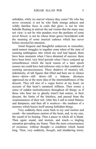 EDGAR ALLAN POE 5
unbidden, while we marvel whence they come? He who has
never swooned, is not he who finds strange palaces and
wildly familiar faces in coals that glow; is not he who
beholds floating in mid-air the sad visions that the many may
not view; is not he who ponders over the perfume of some
novel flower; is not he whose brain grows bewildered with
the meaning of some musical cadence which has never
before arrested his attention.
Amid frequent and thoughtful endeavors to remember,
amid earnest struggles to regather some token of the state of
seeming nothingness into which my soul had lapsed, there
have been moments when I have dreamed of success; there
have been brief, very brief periods when I have conjured up
remembrances which the lucid reason of a later epoch
assures me could have had reference only to that condition of
seeming unconsciousness. These shadows of memory tell,
indistinctly, of tall figures that lifted and bore me in silence
down—down—still down—till a hideous dizziness
oppressed me at the mere idea of the interminableness of the
descent. They tell also of a vague horror at my heart, on
account of that heart’s unnatural stillness. Then comes a
sense of sudden motionlessness throughout all things; as if
those who bore me (a ghastly train!) had outrun, in their
descent, the limits of the limitless, and paused from the
wearisomeness of their toil. After this I call to mind flatness
and dampness; and then all is madness—the madness of a
memory which busies itself among forbidden things.
Very suddenly there came back to my soul motion and
sound—the tumultuous motion of the heart, and, in my ears,
the sound of its beating. Then a pause in which all is blank.
Then again sound, and motion, and touch—a tingling
sensation pervading my frame. Then the mere consciousness
of existence, without thought—a condition which lasted
long. Then, very suddenly, thought, and shuddering terror,
 