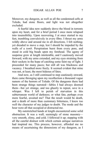 EDGAR ALLAN POE 7
Moreover, my dungeon, as well as all the condemned cells at
Toledo, had stone floors, and light was not altogether
excluded.
A fearful idea now suddenly drove the blood in torrents
upon my heart, and for a brief period I once more relapsed
into insensibility. Upon recovering, I at once started to my
feet, trembling convulsively in every fibre. I thrust my arms
wildly above and around me in all directions. I felt nothing;
yet dreaded to move a step, lest I should be impeded by the
walls of a tomb. Perspiration burst from every pore, and
stood in cold big beads upon my forehead. The agony of
suspense grew at length intolerable, and I cautiously moved
forward, with my arms extended, and my eyes straining from
their sockets in the hope of catching some faint ray of light. I
proceeded for many paces; but still all was blackness and
vacancy. I breathed more freely. It seemed evident that mine
was not, at least, the most hideous of fates.
And now, as I still continued to step cautiously onward,
there came thronging upon my recollection a thousand vague
rumors of the horrors of Toledo. Of the dungeons there had
been strange things narrated—fables I had always deemed
them—but yet strange, and too ghastly to repeat, save in a
whisper. Was I left to perish of starvation in this
subterranean world of darkness; or what fate, perhaps even
more fearful, awaited me? That the result would be death,
and a death of more than customary bitterness, I knew too
well the character of my judges to doubt. The mode and the
hour were all that occupied or distracted me.
My outstretched hands at length encountered some solid
obstruction. It was a wall, seemingly of stone masonry—
very smooth, slimy, and cold. I followed it up; stepping with
all the careful distrust with which certain antique narratives
had inspired me. This process, however, afforded me no
means of ascertaining the dimensions of my dungeon, as I
 