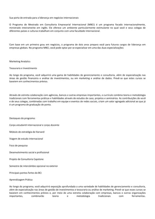 Sua porta de entrada para a liderança em negócios internacionais
O Programa de Mestrado em Consultoria Empresarial Internacional (MBCi) é um programa focado internacionalmente,
ministrado inteiramente em inglês. Ele oferece um ambiente particularmente estimulante no qual você e seus colegas de
diferentes países e culturas trabalham em conjunto com uma faculdade internacional.
Com base em um primeiro grau em negócios, o programa de dois anos prepara você para futuros cargos de liderança em
empresas globais. No programa MBCi, você pode optar por se especializar em uma das duas especializações:
Marketing Analytics
Tesouraria e Investimento
Ao longo do programa, você adquirirá uma gama de habilidades de gerenciamento e consultoria, além de especialização nas
áreas de gestão financeira e análise de investimentos, ou em marketing e análise de dados. Prevê-se que estes cursos se
baseiem em conhecimentos prévios.
Através de estreita colaboração com agências, bancos e outras empresas importantes, o currículo combina teoria e metodologia
tradicionais com ferramentas práticas e habilidades através de estudos de caso, projetos e seminários. As contribuições de você
e de seus colegas, combinadas com trabalho em equipe e eventos de redes sociais, criam um valor agregado adicional ao que já
é um programa de graduação de ponta.
Destaques do programa:
Corpo estudantil internacional e corpo docente
Módulo de estratégia de Harvard
Viagem de estudo internacional
Foco de pesquisa
Desenvolvimento social e profissional
Projeto de Consultoria Capstone
Semestre de intercâmbio opcional no exterior
Principais pontos fortes do BCi
Aprendizagem Prática
Ao longo do programa, você adquirirá exposição aprofundada a uma variedade de habilidades de gerenciamento e consultoria,
além de especialização nas áreas de gestão de investimentos e tesouraria ou análise de marketing. Prevê-se que esses cursos se
baseiem em conhecimentos prévios e, por meio de uma estreita colaboração com empresas, bancos e outras organizações
importantes, combinarão teoria e metodologia tradicionais com ferramentas.
 