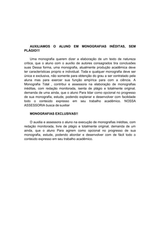 AUXILIAMOS O ALUNO EM MONOGRAFIAS INÉDITAS, SEM
PLÁGIO!!!
Uma monografia querem dizer a elaboração de um texto de natureza
crítica, que o aluno com o auxílio de autores consagrados tira conclusões
suas Dessa forma, uma monografia, atualmente produção acadêmica deve
ter características proprio e individual. Toda e qualquer monografia deve ser
única e exclusiva, não somente para obtenção do grau a ser contratado pela
aluna mas para exercer sua função empírica para com a ciência. A
Monografia Total , contribui e assessora na elaboração de monografias
inéditas, com redação monitorada, isenta de plágio e totalmente original.
demanda de uma ainda, que o aluno Para lidar como opcional no progresso
de sua monografia, estude, podendo explanar e desenvolver com facilidade
todo o conteúdo expresso em seu trabalho acadêmico. NOSSA
ASSESSORIA busca de suxiliar
MONOGRAFIAS EXCLUSIVAS!!
O auxilia e assessora o aluno na execução de monografias inéditas, com
redação monitorada, livre de plágio e totalmente original. demanda de um
ainda, que o aluno Para agirem como opcional no progresso de sua
monografia, estude, podendo abordar e desenvolver com de fácil todo o
conteúdo expresso em seu trabalho acadêmico.
 