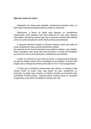 Seja bem vindo caro aluno!
Pagamento Os dados para depósito, transferência bancária online ou
DOC serão fornecidos posteriormente ao aceite do orçamento.
Oferecemos o Banco do Brasil para deposito ou transferência
interbancária. Você receberá nota fiscal eletrônica do valor pago. Maiores
Informações Orientamos sempre para que a pesquisa recebida seja utilizada
como um auxílio educacional, sendo ideal que fique personalizada.
A pesquisa oferecida respeita os Direitos Autorais, sendo que todas as
fontes utilizadas tem seus autores devidamente citados.
Em resposta ao seu e-mail informamos que podemos realizar o seu trabalho.
Peço a gentileza, caso ainda não tenha fornecido o manual de formatação
que nos envie, pois é primordial para a confecção do seu trabalho.
A partir do momento em que você nos enviar o comprovante de depósito
do valor da entrada, damos início à confecção do seu trabalho. O tempo hábil
exigido para a entrega da primeira prévia são de 10 à 15 dias (negociáveis).
O Prazo para conclusão é determinado pelo cliente e a entrega é feita
sempre dentro do prazo. Caso haja estudo de caso, questionário ou
entrevista, os dados para inclusão no trabalho deverão ser fornecidos pelo
contratante. Primeira prévia , segunda prévia, terceira prévia ou conclusão
(negociáveis) e por último formatação e inclusão das refs.
 