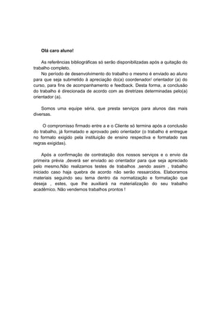 Olá caro aluno!
As referências bibliográficas só serão disponibilizadas após a quitação do
trabalho completo.
No período de desenvolvimento do trabalho o mesmo é enviado ao aluno
para que seja submetido à apreciação do(a) coordenador/ orientador (a) do
curso, para fins de acompanhamento e feedback. Desta forma, a conclusão
do trabalho é direcionada de acordo com as diretrizes determinadas pelo(a)
orientador (a).
Somos uma equipe séria, que presta serviços para alunos das mais
diversas.
O compromisso firmado entre a e o Cliente só termina após a conclusão
do trabalho, já formatado e aprovado pelo orientador (o trabalho é entregue
no formato exigido pela instituição de ensino respectiva e formatado nas
regras exigidas).
Após a confirmação de contratação dos nossos serviços e o envio da
primeira prévia ,deverá ser enviado ao orientador para que seja apreciado
pelo mesmo.Não realizamos testes de trabalhos ,sendo assim , trabalho
iniciado caso haja quebra de acordo não serão ressarcidos. Elaboramos
materiais seguindo seu tema dentro da normatização e formatação que
deseja , estes, que lhe auxiliará na materialização do seu trabalho
acadêmico. Não vendemos trabalhos prontos !
 