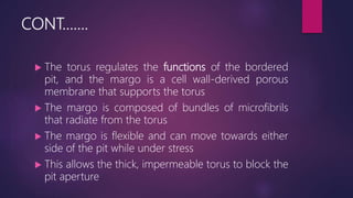 CONT…….
 The torus regulates the functions of the bordered
pit, and the margo is a cell wall-derived porous
membrane that supports the torus
 The margo is composed of bundles of microfibrils
that radiate from the torus
 The margo is flexible and can move towards either
side of the pit while under stress
 This allows the thick, impermeable torus to block the
pit aperture
 