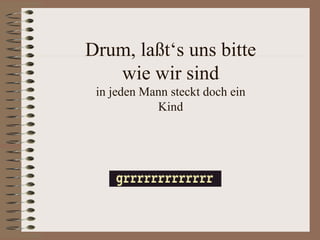 Drum, laßt‘s uns bitte
   wie wir sind
 in jeden Mann steckt doch ein
            Kind
 