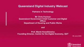 Queensland Digital Industry Webcast
Partners in Technology
Mr Chris Fechner
Queensland Government Chief Customer and Digital
Officer
Department of Housing and Public Works
and
Prof. Marek Kowalkiewicz
Founding Director, Centre for the Digital Economy, QUT
4th June 2020
 