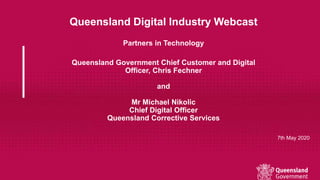 Queensland Digital Industry Webcast
Partners in Technology
Queensland Government Chief Customer and Digital
Officer, Chris Fechner
and
Mr Michael Nikolic
Chief Digital Officer
Queensland Corrective Services
7th May 2020
 