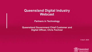 Queensland Digital Industry
Webcast
Partners in Technology
Queensland Government Chief Customer and
Digital Officer, Chris Fechner
9 April 2020
 