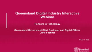 Queensland Digital Industry Interactive
Webinar
Partners in Technology
Queensland Government Chief Customer and Digital Officer,
Chris Fechner
27 March 2020
 
