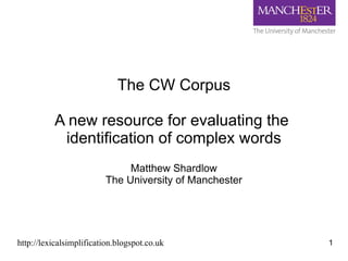 The CW Corpus
A new resource for evaluating the
identification of complex words
Matthew Shardlow
The University of Manchester

http://lexicalsimplification.blogspot.co.uk

1

 