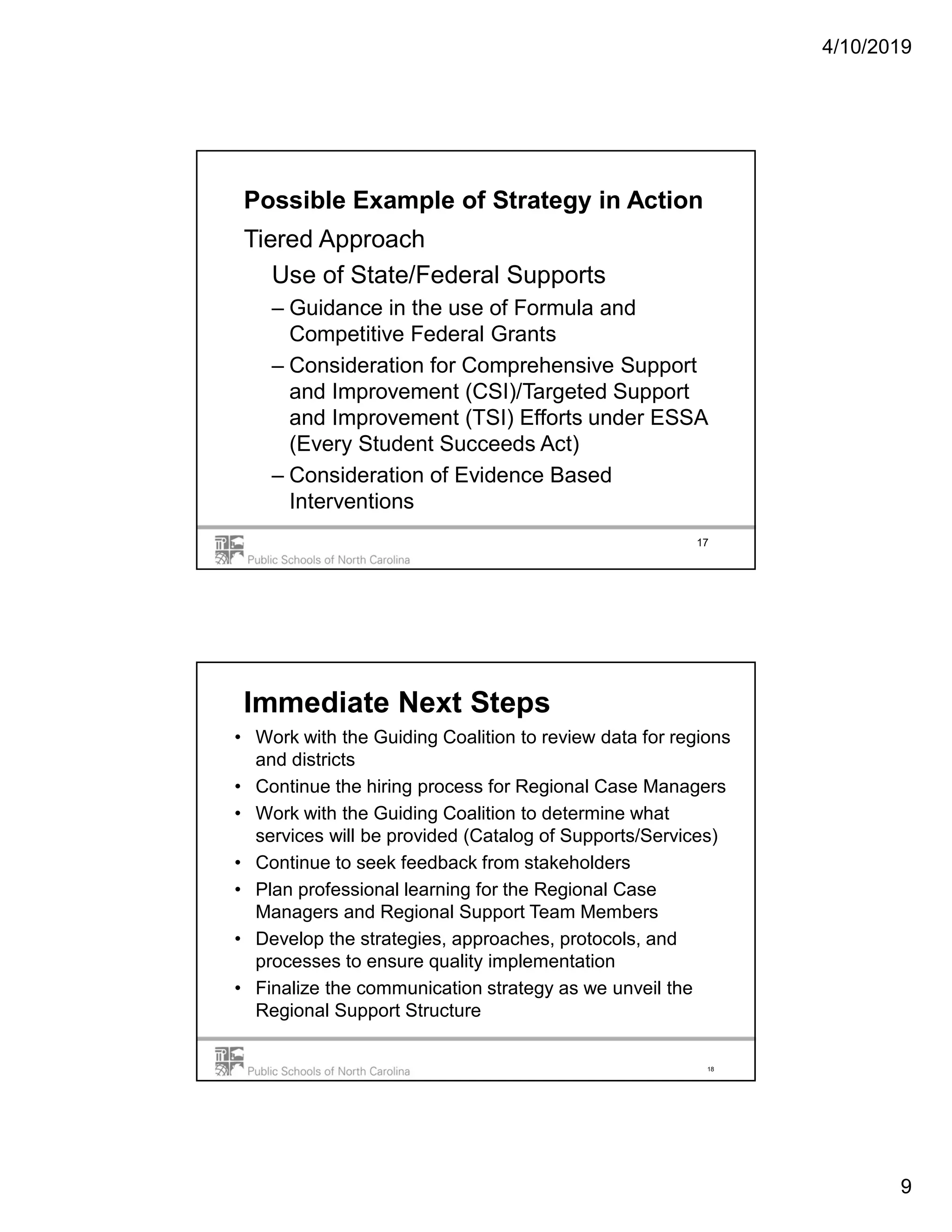 4/10/2019
9
Possible Example of Strategy in Action
Tiered Approach
Use of State/Federal Supports
– Guidance in the use of Formula and
Competitive Federal Grants
– Consideration for Comprehensive Support
and Improvement (CSI)/Targeted Support
and Improvement (TSI) Efforts under ESSA
(Every Student Succeeds Act)
– Consideration of Evidence Based
Interventions
17
18
Immediate Next Steps
• Work with the Guiding Coalition to review data for regions
and districts
• Continue the hiring process for Regional Case Managers
• Work with the Guiding Coalition to determine what
services will be provided (Catalog of Supports/Services)
• Continue to seek feedback from stakeholders
• Plan professional learning for the Regional Case
Managers and Regional Support Team Members
• Develop the strategies, approaches, protocols, and
processes to ensure quality implementation
• Finalize the communication strategy as we unveil the
Regional Support Structure
 