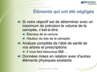 !  Si votre objectif est de déterminer avec un
maximum de précision le volume de la
canopée, c’est-à-dire:
!  Étendue de la ramure
!  Hauteur du bas de la canopée

!  Analyse complète de l’état de santé de
vos arbres et prescriptions
!  Il vous faut beaucoup $$$ …

!  Données mises en relation avec d’autres
éléments physiques existants
Géoma&que	
  2013	
  -­‐	
  3	
  octobre	
  

 