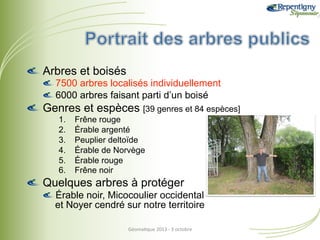 !  Arbres et boisés
!  7500 arbres localisés individuellement
!  6000 arbres faisant parti d’un boisé

!  Genres et espèces [39 genres et 84 espèces]
1. 
2. 
3. 
4. 
5. 
6. 

Frêne rouge
Érable argenté
Peuplier deltoïde
Érable de Norvège
Érable rouge
Frêne noir

!  Quelques arbres à protéger
!  Érable noir, Micocoulier occidental
et Noyer cendré sur notre territoire
Géoma&que	
  2013	
  -­‐	
  3	
  octobre	
  

 
