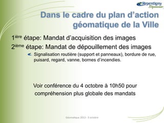 1ière étape: Mandat d’acquisition des images
2ième étape: Mandat de dépouillement des images
!  Signalisation routière (support et panneaux), bordure de rue,
puisard, regard, vanne, bornes d’incendies.

Voir conférence du 4 octobre à 10h50 pour
compréhension plus globale des mandats

Géoma&que	
  2013	
  -­‐	
  3	
  octobre	
  

 