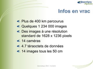 !  Plus de 400 km parcourus
!  Quelques 1 234 000 images
!  Des images à une résolution
standard de 1628 x 1236 pixels
!  14 caméras
!  4.7 téraoctets de données
!  14 images tous les 50 cm

Géoma&que	
  2013	
  -­‐	
  3	
  octobre	
  

 
