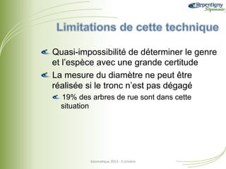!  Quasi-impossibilité de déterminer le genre
et l’espèce avec une grande certitude
!  La mesure du diamètre ne peut être
réalisée si le tronc n’est pas dégagé
!  19% des arbres de rue sont dans cette
situation

Géoma&que	
  2013	
  -­‐	
  3	
  octobre	
  

 