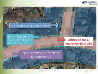 Arbres	
  de	
  rue	
  chez	
  le	
  citoyen	
  
Zone	
  mitoyenne	
  

Arbres	
  de	
  rue	
  à	
  
l’entre&en	
  de	
  la	
  Ville	
  

25	
  cm	
  de	
  part	
  et	
  d’autre	
  
de	
  la	
  ligne	
  de	
  propriété	
  

Repère	
  physique	
  de	
  référence:	
  
Bordure	
  de	
  rue	
  

Géoma&que	
  2013	
  -­‐	
  3	
  octobre	
  

 