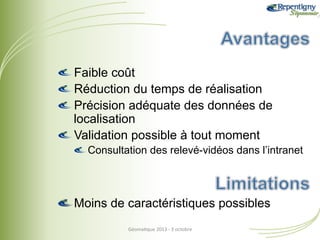 !  Faible coût
!  Réduction du temps de réalisation
!  Précision adéquate des données de
localisation
!  Validation possible à tout moment
!  Consultation des relevé-vidéos dans l’intranet

!  Moins de caractéristiques possibles
Géoma&que	
  2013	
  -­‐	
  3	
  octobre	
  

 