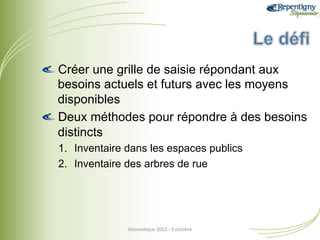 !  Créer une grille de saisie répondant aux
besoins actuels et futurs avec les moyens
disponibles
!  Deux méthodes pour répondre à des besoins
distincts
1.  Inventaire dans les espaces publics
2.  Inventaire des arbres de rue

Géoma&que	
  2013	
  -­‐	
  3	
  octobre	
  

 