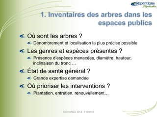 !  Où sont les arbres ?
!  Dénombrement et localisation la plus précise possible

!  Les genres et espèces présentes ?
!  Présence d’espèces menacées, diamètre, hauteur,
inclinaison du tronc …

!  État de santé général ?
!  Grande expertise demandée

!  Où prioriser les interventions ?
!  Plantation, entretien, renouvellement…

Géoma&que	
  2013	
  -­‐	
  3	
  octobre	
  

 
