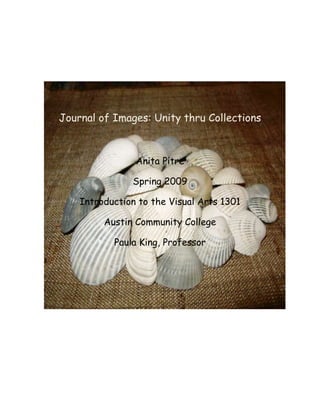 Journal of Images: Unity thru Collections



                Anita Pitre

               Spring 2009

    Introduction to the Visual Arts 1301

         Austin Community College

           Paula King, Professor
 