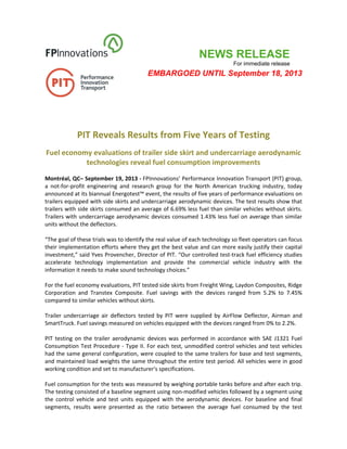 NEWS RELEASE
For immediate release
EMBARGOED UNTIL September 18, 2013
 
 
 
 
 
PIT Reveals Results from Five Years of Testing 
Fuel economy evaluations of trailer side skirt and undercarriage aerodynamic 
technologies reveal fuel consumption improvements 
 
Montréal, QC– September 19, 2013 ‐ FPInnovations’ Performance Innovation Transport (PIT) group, 
a  not‐for‐profit  engineering  and  research  group  for  the  North  American  trucking  industry,  today 
announced at its biannual Energotest™ event, the results of five years of performance evaluations on 
trailers equipped with side skirts and undercarriage aerodynamic devices. The test results show that 
trailers with side skirts consumed an average of 6.69% less fuel than similar vehicles without skirts. 
Trailers with undercarriage aerodynamic devices consumed 1.43% less fuel on average than similar 
units without the deflectors. 
 
“The goal of these trials was to identify the real value of each technology so fleet operators can focus 
their implementation efforts where they get the best value and can more easily justify their capital 
investment,” said Yves Provencher, Director of PIT. “Our controlled test‐track fuel efficiency studies 
accelerate  technology  implementation  and  provide  the  commercial  vehicle  industry  with  the 
information it needs to make sound technology choices.” 
 
For the fuel economy evaluations, PIT tested side skirts from Freight Wing, Laydon Composites, Ridge 
Corporation  and  Transtex  Composite.  Fuel  savings  with  the  devices  ranged  from  5.2%  to  7.45% 
compared to similar vehicles without skirts. 
 
Trailer  undercarriage  air  deflectors  tested  by  PIT  were  supplied  by  AirFlow  Deflector,  Airman  and 
SmartTruck. Fuel savings measured on vehicles equipped with the devices ranged from 0% to 2.2%. 
 
PIT  testing  on  the  trailer  aerodynamic  devices  was  performed  in  accordance  with  SAE  J1321  Fuel 
Consumption Test Procedure ‐ Type II. For each test, unmodified control vehicles and test vehicles 
had the same general configuration, were coupled to the same trailers for base and test segments, 
and maintained load weights the same throughout the entire test period. All vehicles were in good 
working condition and set to manufacturer's specifications. 
 
Fuel consumption for the tests was measured by weighing portable tanks before and after each trip. 
The testing consisted of a baseline segment using non‐modified vehicles followed by a segment using 
the  control  vehicle  and  test  units  equipped  with  the  aerodynamic  devices.  For  baseline  and  final 
segments,  results  were  presented  as  the  ratio  between  the  average  fuel  consumed  by  the  test 
 