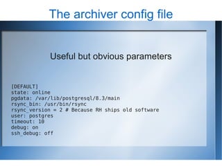 The archiver config file


            Useful but obvious parameters


[DEFAULT]
state: online
pgdata: /var/lib/postgresql/8.3/main
rsync_bin: /usr/bin/rsync
rsync_version = 2 # Because RH ships old software
user: postgres
timeout: 10
debug: on
ssh_debug: off
 
