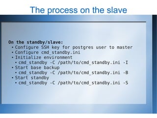 The process on the slave


On the standby/slave:
 ● Configure SSH key for postgres user to master

 ● Configure cmd_standby.ini

 ● Initialize environment

   ● cmd_standby -C /path/to/cmd_standby.ini -I

 ● Start base backup

   ● cmd_standby -C /path/to/cmd_standby.ini -B

 ● Start standby

   ● cmd_standby -C /path/to/cmd_standby.ini -S
 