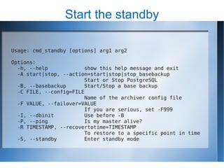 Start the standby

Usage: cmd_standby [options] arg1 arg2

Options:
  -h, --help            show this help message and exit
  -A start|stop, --action=start|stop|stop_basebackup
                        Start or Stop PostgreSQL
  -B, --basebackup      Start/Stop a base backup
  -C FILE, --config=FILE
                        Name of the archiver config file
  -F VALUE, --failover=VALUE
                        If you are serious, set -F999
  -I, --dbinit          Use before -B
  -P, --ping            Is my master alive?
  -R TIMESTAMP, --recovertotime=TIMESTAMP
                        To restore to a specific point in time
  -S, --standby         Enter standby mode
 