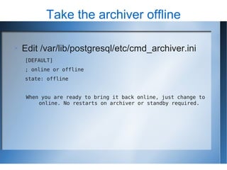 Take the archiver offline

   Edit /var/lib/postgresql/etc/cmd_archiver.ini
    [DEFAULT]
    ; online or offline
    state: offline


     When you are ready to bring it back online, just change to
         online. No restarts on archiver or standby required.
 
