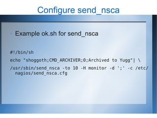 Configure send_nsca

   Example ok.sh for send_nsca

#!/bin/sh
echo "shoggoth;CMD_ARCHIVER;0;Archived to Yugg"| 
/usr/sbin/send_nsca -to 10 -H monitor -d ';' -c /etc/
  nagios/send_nsca.cfg
 