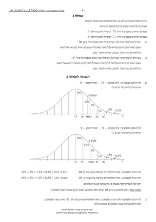 - 8 -312 ,035802 '‫מס‬ ,‫ב‬ ‫מועד‬ ,‫תשע"ג‬ ,‫מתמטיקה‬ ,‫פתרון‬
‫ישראל‬ ‫למדינת‬ ‫שמורה‬ ‫היוצרים‬ ‫זכות‬
‫החינוך‬ ‫משרד‬ ‫ברשות‬ ‫אלא‬ ‫לפרסם‬ ‫או‬ ‫להעתיק‬ ‫אין‬
6 ‫שאלה‬‫נספח‬ + 312 ,035802 '‫מס‬ ,‫ב‬ ‫מועד‬ ,‫תשע"ג‬ ,‫מתמטיקה‬ - 12 -
‫ה‬‫ז‬‫ר‬‫ו‬‫ז‬‫א‬‫ב‬‫ב‬‫ו‬‫ת‬‫כ‬‫ל‬‫א‬‫ל‬‫المنطقة‬‫هذه‬‫في‬‫تكتب‬‫ال‬
.‫הנקרא‬ ‫בהבנת‬ ‫משווים‬ ‫מבחנים‬ ‫שני‬ ‫נערכו‬ ‫בארץ‬ ‫מסוים‬ ‫באזור‬ .6
.‫נורמלית‬ ‫התפלגו‬ ‫מהמבחנים‬ ‫אחד‬ ‫בכל‬ ‫הציונים‬
. 6 ‫הייתה‬ ‫התקן‬ ‫וסטיית‬ , 75 ‫היה‬ '‫א‬ ‫במבחן‬ ‫הציונים‬ ‫ממוצע‬
. 8 ‫הייתה‬ ‫התקן‬ ‫וסטיית‬ , 71 ‫היה‬ '‫ב‬ ‫במבחן‬ ‫הציונים‬ ‫ממוצע‬
. 80 ‫ציון‬ ‫מהבחינות‬ ‫אחת‬ ‫בכל‬ ‫וקיבל‬ ,‫הבחינות‬ ‫לשתי‬ ‫ניגש‬ ‫יובל‬ .‫א‬
‫לשאר‬ ‫(בהשוואה‬ ‫האחר‬ ‫במבחן‬ ‫משהצליח‬ ‫יותר‬ ‫יובל‬ ‫הצליח‬ ‫המבחנים‬ ‫באחד‬ ‫האם‬
.‫נמק‬ ?‫מהם‬ ‫באיזה‬ ,‫כן‬ ‫אם‬ ?)‫שנבחנו‬ ‫התלמידים‬
. 87 ‫ציון‬ ‫מהבחינות‬ ‫אחת‬ ‫בכל‬ ‫וקיבלה‬ ,‫הבחינות‬ ‫לשתי‬ ‫ניגשה‬ ‫הדס‬ ‫גם‬ .‫ב‬
‫לשאר‬ ‫(בהשוואה‬ ‫האחר‬ ‫במבחן‬ ‫משהצליחה‬ ‫יותר‬ ‫הדס‬ ‫הצליחה‬ ‫המבחנים‬ ‫באחד‬ ‫האם‬
.‫נמק‬ ?‫מהם‬ ‫באיזה‬ ,‫כן‬ ‫אם‬ ?)‫שנבחנו‬ ‫התלמידים‬
.‫בחישוביך‬ ‫בו‬ ‫להיעזר‬ ‫תוכל‬ .)‫הנוסחאות‬ ‫(מדף‬ ‫הנורמלית‬ ‫ההתפלגות‬ ‫גרף‬ ‫של‬ ‫שלד‬ ‫לפניך‬
x
/13 ‫בעמוד‬ ‫/המשך‬
6 ‫לשאלה‬ ‫תשובה‬
6 — ‫תקן‬ ‫סטיית‬ , 75 — ‫ממוצע‬ ‫ציון‬ :'‫א‬ ‫במבחן‬ ‫הנתון‬ ‫לפי‬ 	.‫א‬
:'‫א‬ ‫מבחן‬ ‫עבור‬ ‫מקבלים‬ ‫מכאן‬ 	
x75 78 8081 84 87
1.5%
5%
9%
15%
19%
0.5%
’‫א‬ ‫מבחן‬
8 — ‫תקן‬ ‫סטיית‬ , 71 — ‫ממוצע‬ ‫ציון‬ :'‫ב‬ ‫במבחן‬ ‫הנתון‬ ‫לפי‬ 	
:'‫ב‬ ‫מבחן‬ ‫עבור‬ ‫מקבלים‬ ‫מכאן‬ 	
x71 75 7980 83 87
1.5%
5%
9%
15%
19%
0.5%
’‫ב‬ ‫מבחן‬
( % % . % . %)9 5 1 5 0 5+ + + 16% ‫מ־‬ ‫גדול‬ 	: 80 ‫מ־‬ ‫גבוה‬ ‫ציון‬ ‫שקיבלו‬ ‫התלמידים‬ ‫אחוז‬ ,'‫א‬ ‫למבחן‬ ‫הגרף‬ ‫לפי‬ 	
( % % . % . %)9 5 1 5 0 5+ + + 16% ‫מ־‬ ‫קטן‬ :80 ‫מ־‬ ‫גבוה‬ ‫ציון‬ ‫שקיבלו‬ ‫התלמידים‬ ‫אחוז‬ ,'‫ב‬ ‫למבחן‬ ‫הגרף‬ ‫לפי‬ 	
.‫הנבחנים‬ ‫לשאר‬ ‫בהשוואה‬ '‫ב‬ ‫במבחן‬ ‫יותר‬ ‫הצליח‬ ‫יובל‬ ‫לכן‬ 	
.'‫ב‬ ‫למבחן‬ ‫בגרף‬ ‫מאשר‬ )‫ימין‬ ‫(מצד‬ ‫לממוצע‬ ‫יותר‬ ‫קרוב‬ 80 ‫ציון‬ '‫א‬ ‫למבחן‬ ‫בגרף‬ :‫אחר‬ ‫הסבר‬
.‫המבחנים‬ ‫בשני‬ ‫שווה‬ 87 ‫ציון‬ ‫שקיבלו‬ ‫התלמידים‬ ‫אחוז‬ ,'‫ב‬ ‫למבחן‬ ‫הגרף‬ ‫ולפי‬ '‫א‬ ‫למבחן‬ ‫הגרף‬ ‫לפי‬ 	.‫ב‬
.‫מידה‬ ‫באותה‬ ‫המבחנים‬ ‫בשני‬ ‫הצליחה‬ ‫הדס‬ ‫לכן‬ 	
 