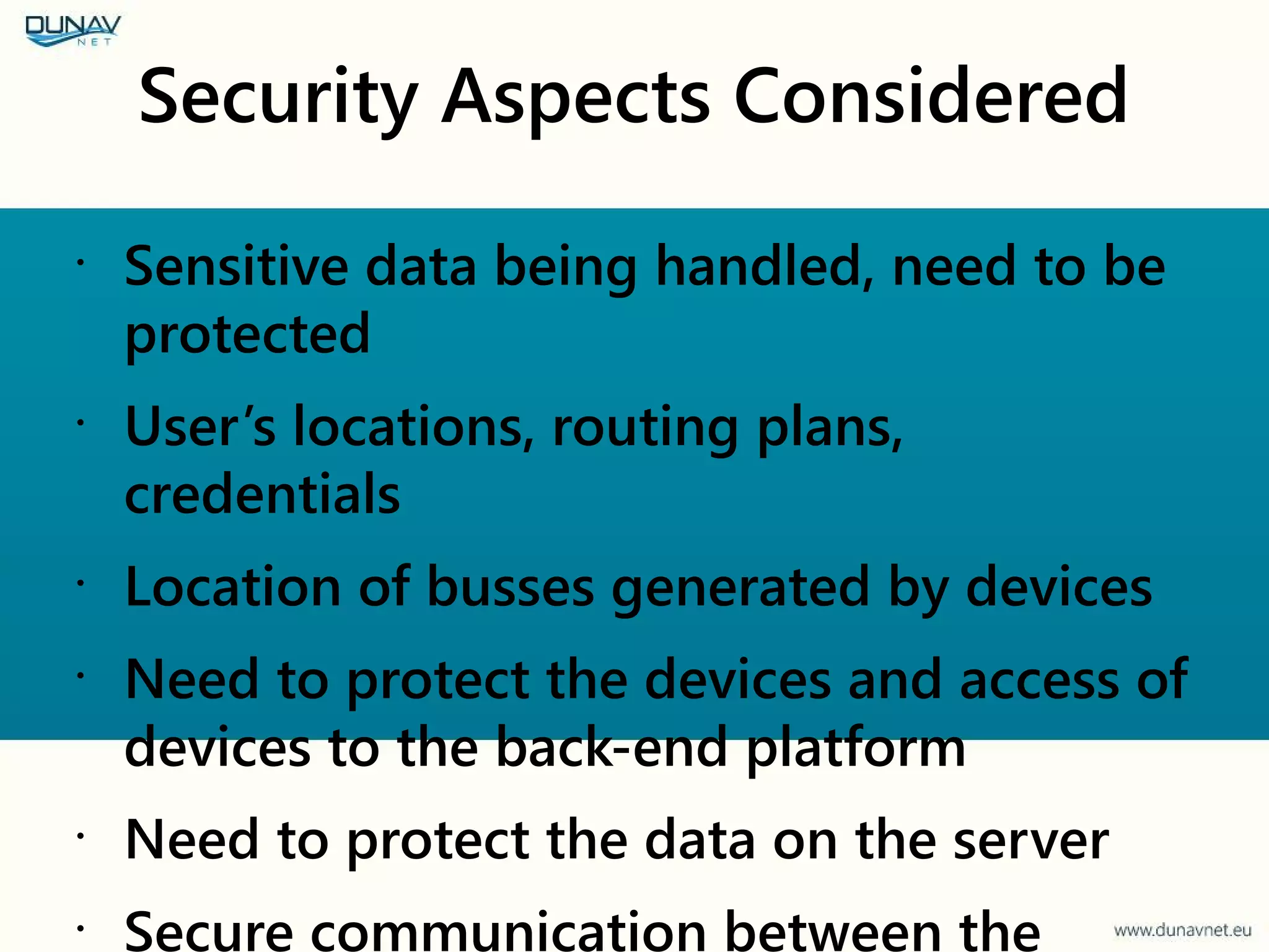Security Aspects Considered
•
Sensitive data being handled, need to be
protected
•
User’s locations, routing plans,
credentials
•
Location of busses generated by devices
•
Need to protect the devices and access of
devices to the back-end platform
•
Need to protect the data on the server
•
Secure communication between the
 