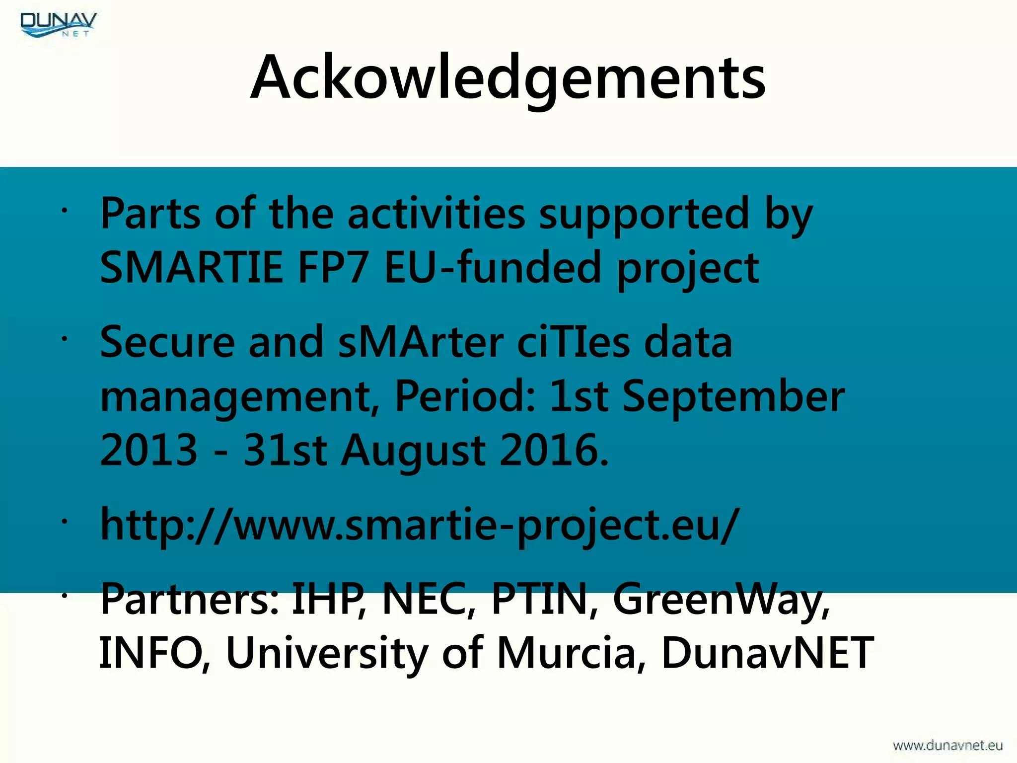 Ackowledgements
•
Parts of the activities supported by
SMARTIE FP7 EU-funded project
•
Secure and sMArter ciTIes data
management, Period: 1st September
2013 - 31st August 2016.
•
http://www.smartie-project.eu/
•
Partners: IHP, NEC, PTIN, GreenWay,
INFO, University of Murcia, DunavNET
 